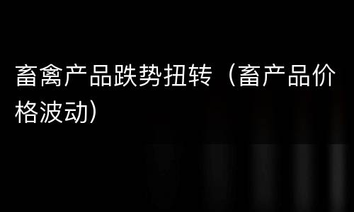 畜禽产品跌势扭转（畜产品价格波动）