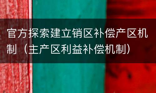 官方探索建立销区补偿产区机制（主产区利益补偿机制）
