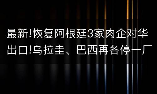 最新!恢复阿根廷3家肉企对华出口!乌拉圭、巴西再各停一厂!