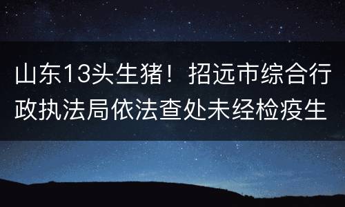 山东13头生猪！招远市综合行政执法局依法查处未经检疫生猪