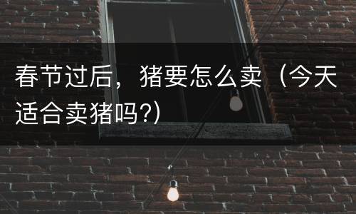 春节过后，猪要怎么卖（今天适合卖猪吗?）