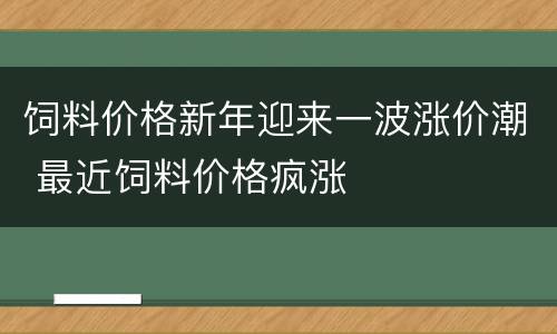 饲料价格新年迎来一波涨价潮 最近饲料价格疯涨