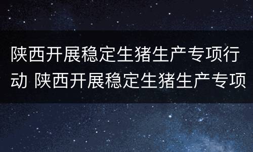 陕西开展稳定生猪生产专项行动 陕西开展稳定生猪生产专项行动实施方案