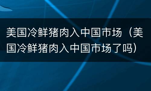 美国冷鲜猪肉入中国市场（美国冷鲜猪肉入中国市场了吗）