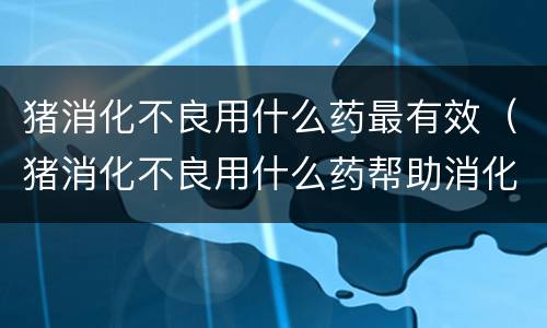猪消化不良用什么药最有效（猪消化不良用什么药帮助消化）
