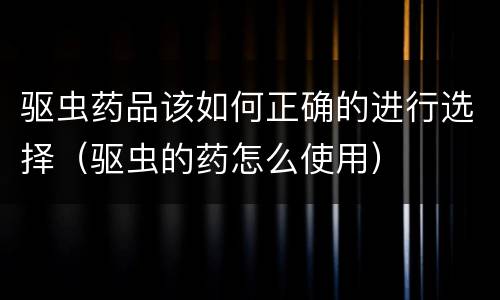 驱虫药品该如何正确的进行选择（驱虫的药怎么使用）