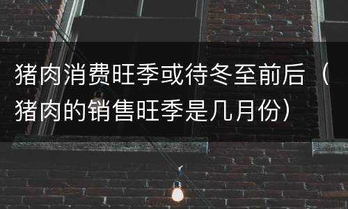 猪肉消费旺季或待冬至前后（猪肉的销售旺季是几月份）