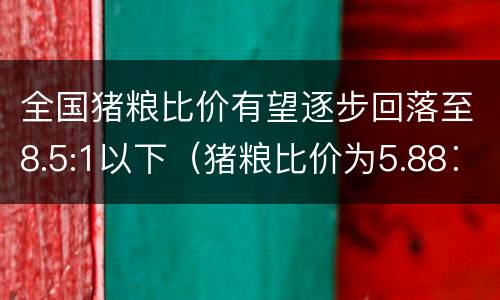 全国猪粮比价有望逐步回落至8.5:1以下（猪粮比价为5.88∶1）