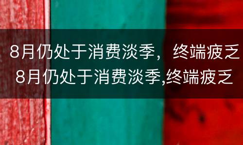8月仍处于消费淡季，终端疲乏 8月仍处于消费淡季,终端疲乏的原因