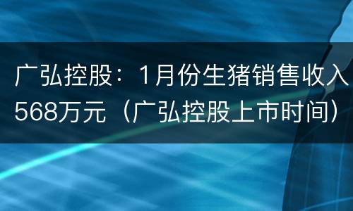 广弘控股：1月份生猪销售收入568万元（广弘控股上市时间）