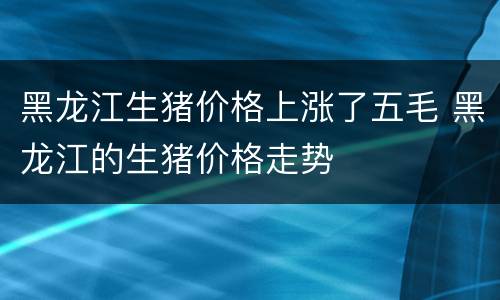 黑龙江生猪价格上涨了五毛 黑龙江的生猪价格走势