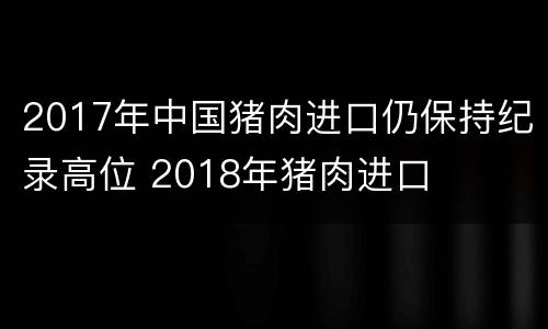 2017年中国猪肉进口仍保持纪录高位 2018年猪肉进口