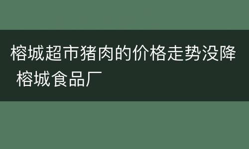 榕城超市猪肉的价格走势没降 榕城食品厂