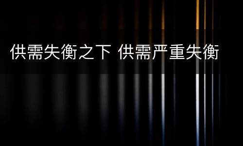 供需失衡之下 供需严重失衡