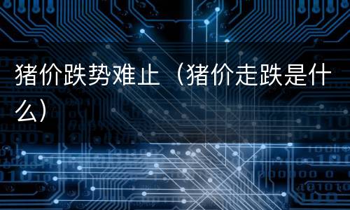 猪价跌势难止（猪价走跌是什么）