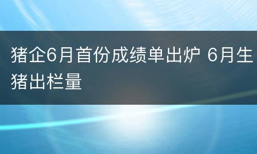 猪企6月首份成绩单出炉 6月生猪出栏量