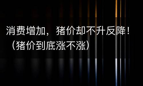 消费增加，猪价却不升反降！（猪价到底涨不涨）