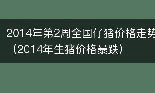 2014年第2周全国仔猪价格走势（2014年生猪价格暴跌）