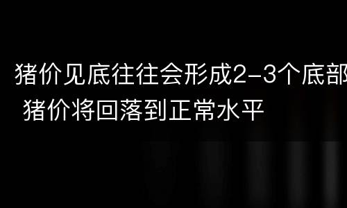 猪价见底往往会形成2-3个底部 猪价将回落到正常水平