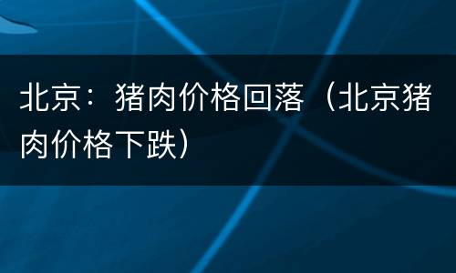 北京：猪肉价格回落（北京猪肉价格下跌）