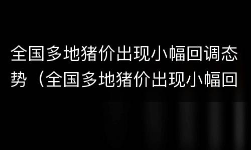 全国多地猪价出现小幅回调态势（全国多地猪价出现小幅回调态势的原因）