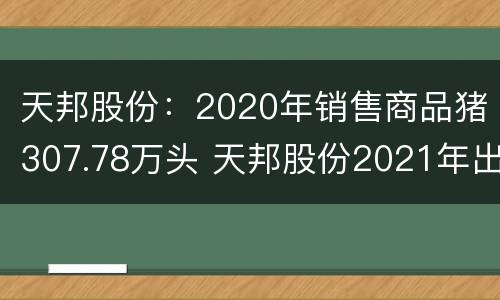 天邦股份：2020年销售商品猪307.78万头 天邦股份2021年出栏