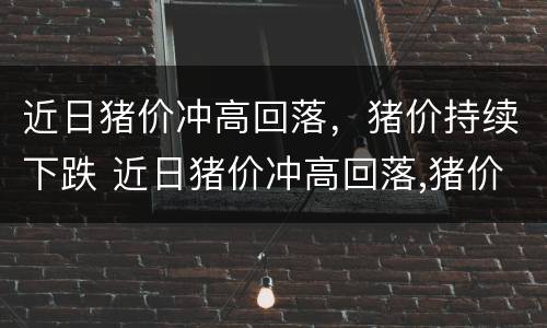 近日猪价冲高回落，猪价持续下跌 近日猪价冲高回落,猪价持续下跌的原因