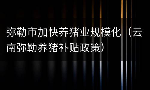 弥勒市加快养猪业规模化（云南弥勒养猪补贴政策）