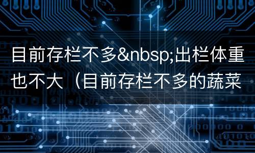 目前存栏不多&nbsp;出栏体重也不大（目前存栏不多的蔬菜）