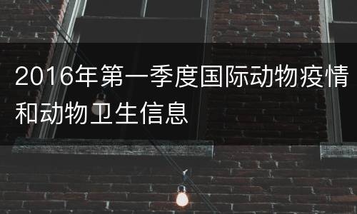 2016年第一季度国际动物疫情和动物卫生信息