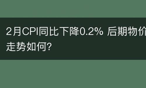 2月CPI同比下降0.2% 后期物价走势如何？