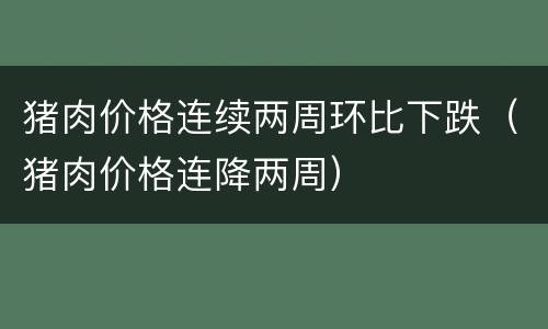 猪肉价格连续两周环比下跌（猪肉价格连降两周）