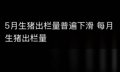 5月生猪出栏量普遍下滑 每月生猪出栏量