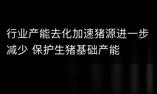 行业产能去化加速猪源进一步减少 保护生猪基础产能