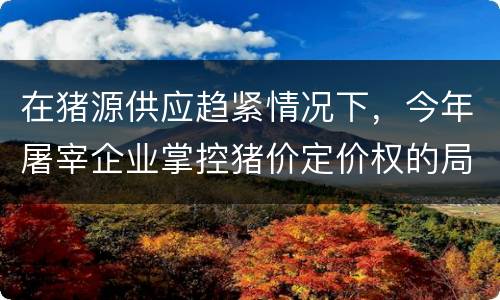 在猪源供应趋紧情况下，今年屠宰企业掌控猪价定价权的局面将扭转
