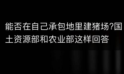 能否在自己承包地里建猪场?国土资源部和农业部这样回答