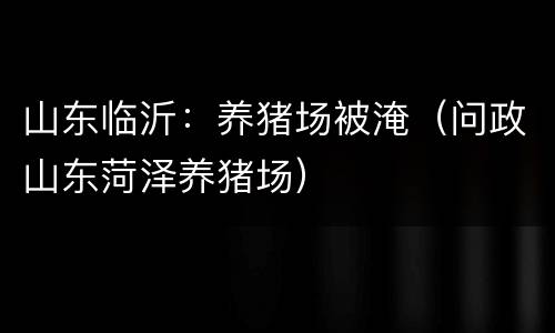山东临沂：养猪场被淹（问政山东菏泽养猪场）