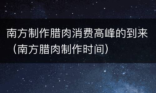 南方制作腊肉消费高峰的到来（南方腊肉制作时间）