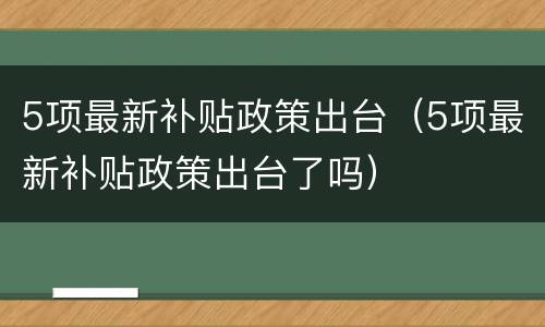 5项最新补贴政策出台（5项最新补贴政策出台了吗）