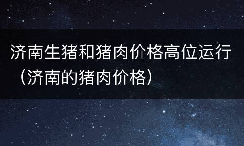 济南生猪和猪肉价格高位运行（济南的猪肉价格）