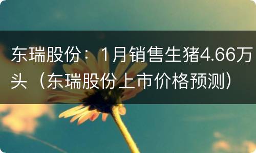 东瑞股份：1月销售生猪4.66万头（东瑞股份上市价格预测）