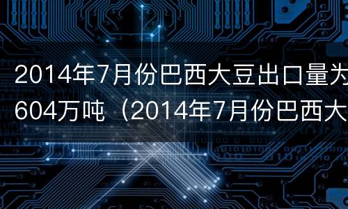 2014年7月份巴西大豆出口量为604万吨（2014年7月份巴西大豆出口量为604万吨）