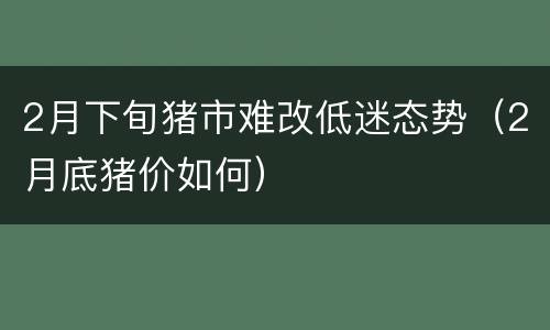 2月下旬猪市难改低迷态势（2月底猪价如何）