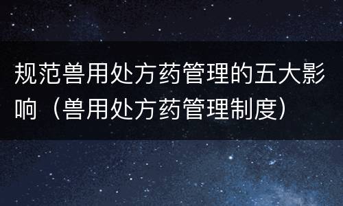 规范兽用处方药管理的五大影响（兽用处方药管理制度）