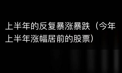 上半年的反复暴涨暴跌（今年上半年涨幅居前的股票）