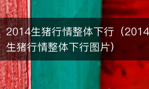 2014生猪行情整体下行（2014生猪行情整体下行图片）