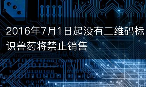 2016年7月1日起没有二维码标识兽药将禁止销售