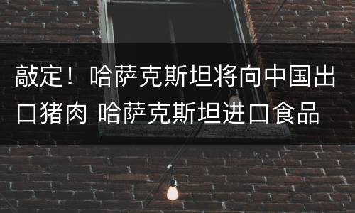 敲定！哈萨克斯坦将向中国出口猪肉 哈萨克斯坦进口食品