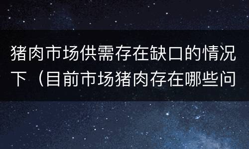 猪肉市场供需存在缺口的情况下（目前市场猪肉存在哪些问题）