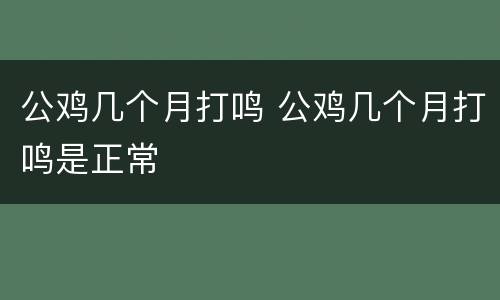 公鸡几个月打鸣 公鸡几个月打鸣是正常